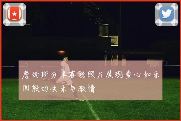詹姆斯分享赛场照片展现童心如乐园般的快乐与激情