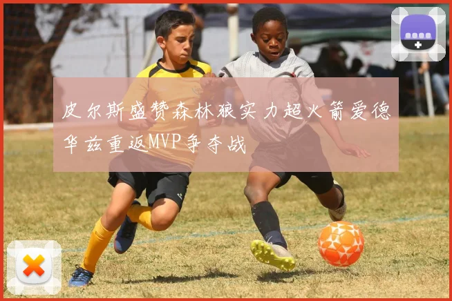 皮尔斯盛赞森林狼实力超火箭爱德华兹重返MVP争夺战