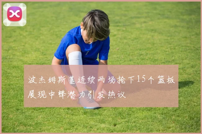 波杰姆斯基连续两场抢下15个篮板展现中锋潜力引发热议
