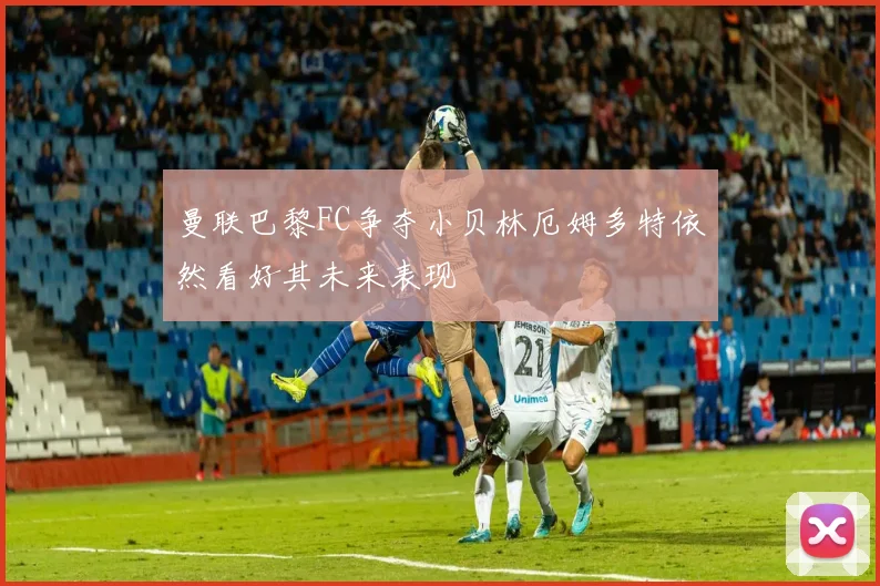 曼联巴黎FC争夺小贝林厄姆多特依然看好其未来表现