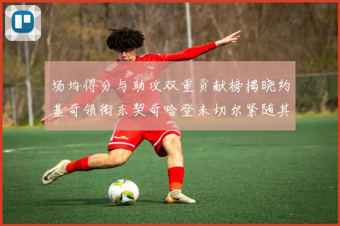 场均得分与助攻双重贡献榜揭晓约基奇领衔东契奇哈登米切尔紧随其后