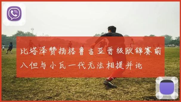 比塔泽赞扬格鲁吉亚晋级欧锦赛前八但与小瓦一代无法相提并论