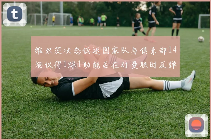 维尔茨状态低迷国家队与俱乐部14场仅得1球1助能否在对曼联时反弹