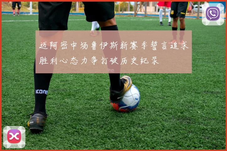 迈阿密中场鲁伊斯新赛季誓言追求胜利心态力争打破历史纪录