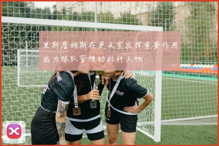 里斯詹姆斯在更衣室发挥重要作用成为球队管理的标杆人物
