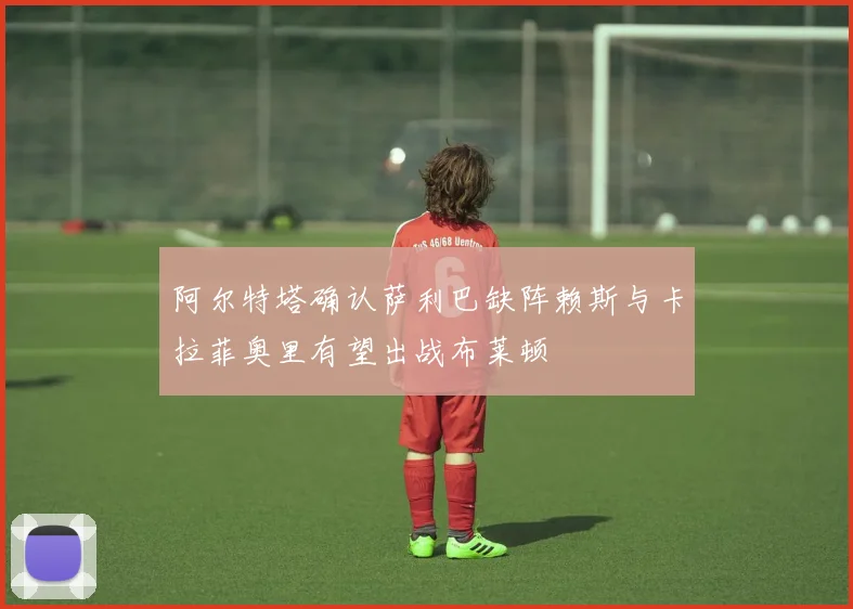 阿尔特塔确认萨利巴缺阵赖斯与卡拉菲奥里有望出战布莱顿