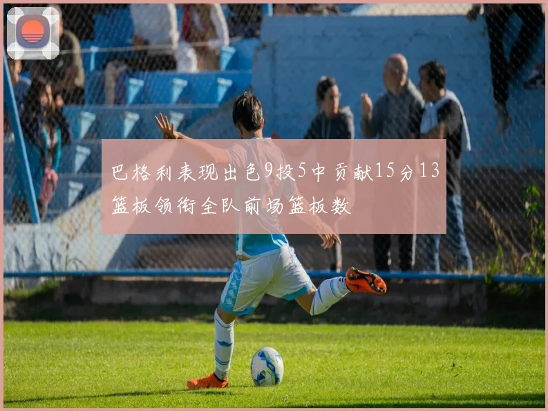 巴格利表现出色9投5中贡献15分13篮板领衔全队前场篮板数