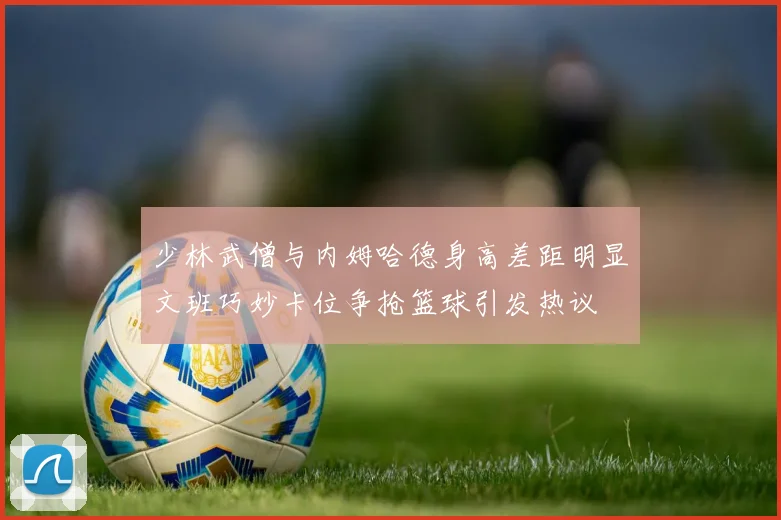少林武僧与内姆哈德身高差距明显文班巧妙卡位争抢篮球引发热议